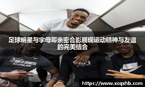 足球明星与字母哥亲密合影展现运动精神与友谊的完美结合